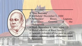  “Don Bosyong”
 Birthdate: December 7, 1830
 Birthplace: Binan, Laguna,
Capitaincy General of the
Philippines
 Died: December 4, 1903 (aged 72)
 Distal relative of Rizal family
 Lawyer; defender of the poor in court
cases against rich Filipinos and
Spaniards
 