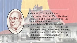  Member of La Liga Filipina
 Imprisoned him at Fort Santiago;
suspected of being involved in the
Philippine Revolution
 First adviser of Emilio Aguinaldo
 He was the one waved the
Philippine Flag before the jubilant
crowd on June 12, 1898; during the
Philippine proclamation of
independence in Cavite.
 