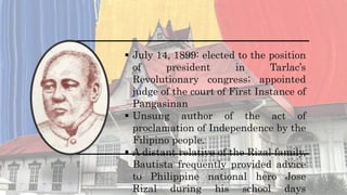  July 14, 1899: elected to the position
of president in Tarlac’s
Revolutionary congress; appointed
judge of the court of First Instance of
Pangasinan
 Unsung author of the act of
proclamation of Independence by the
Filipino people.
 A distant relative of the Rizal family,
Bautista frequently provided advice
to Philippine national hero Jose
Rizal during his school days
 
