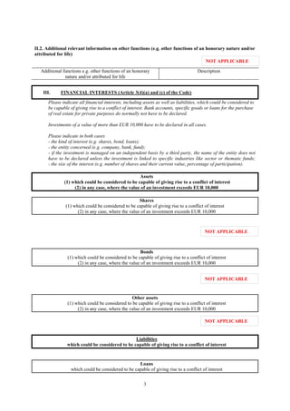3
II.2. Additional relevant information on other functions (e.g. other functions of an honorary nature and/or
attributed for life)
Additional functions e.g. other functions of an honorary
nature and/or attributed for life
Description
III. FINANCIAL INTERESTS (Article 3(4)(a) and (c) of the Code)
Please indicate all financial interests, including assets as well as liabilities, which could be considered to
be capable of giving rise to a conflict of interest. Bank accounts, specific goods or loans for the purchase
of real estate for private purposes do normally not have to be declared.
Investments of a value of more than EUR 10,000 have to be declared in all cases.
Please indicate in both cases
- the kind of interest (e.g. shares, bond, loans);
- the entity concerned (e.g. company, bank, fund);
- if the investment is managed on an independent basis by a third party, the name of the entity does not
have to be declared unless the investment is linked to specific industries like sector or thematic funds;
- the size of the interest (e.g. number of shares and their current value, percentage of participation).
Assets
(1) which could be considered to be capable of giving rise to a conflict of interest
(2) in any case, where the value of an investment exceeds EUR 10,000
Shares
(1) which could be considered to be capable of giving rise to a conflict of interest
(2) in any case, where the value of an investment exceeds EUR 10,000
Bonds
(1) which could be considered to be capable of giving rise to a conflict of interest
(2) in any case, where the value of an investment exceeds EUR 10,000
Other assets
(1) which could be considered to be capable of giving rise to a conflict of interest
(2) in any case, where the value of an investment exceeds EUR 10,000
Liabilities
which could be considered to be capable of giving rise to a conflict of interest
Loans
which could be considered to be capable of giving rise to a conflict of interest
NOT APPLICABLE
NOT APPLICABLE
NOT APPLICABLE
NOT APPLICABLE
 