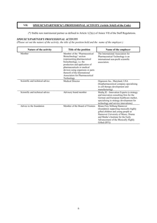 6
VII. SPOUSE’S/PARTNER’S(*) PROFESSIONAL ACTIVITY (Article 3(4)(f) of the Code)
(*) Stable non matrimonial partner as defined in Article 1(2)(c) of Annex VII of the Staff Regulations.
SPOUSE’S/PARTNER'S PROFESSIONAL ACTIVITY
(Please set out the nature of the activity, the title of the position held and the name of the employer.)
Nature of the activity Title of the position Name of the employer
Member Member of the ‘Pharmaceutical
Biotechnology’ section
(representing pharmaceutical
biotechnology, i.e. the
production and application of
pharmaceuticals or medical
devices using organisms or parts
thereof) of the International
Association for Pharmaceutical
Technology
The International Association for
Pharmaceutical Technology is an
international non-profit scientific
association.
Scientific and technical advice Medical Director Orgenesis Inc., Maryland, USA
(biopharmaceutical company specialising
in cell therapy development and
manufacturing)
Scientific and technical advice Advisory board member Mediq IE - Innovation Experts (a strategy
and innovation consulting firm for the
German and European healthcare market,
specialising in strategy development for
technology and service innovations)
Advice to the foundation Member of the Board of Trustees Bruno Frey Stiftung Hannover
(foundation supporting musically highly
gifted children and young people at
Hannover University of Music, Drama
and Media’s Institute for the Early
Advancement of the Musically Highly
Gifted (IFF))
 