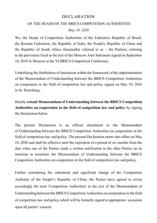 DECLARATION
OF THE HEADS OF THE BRICS COMPETITION AUTHORITIES
May 19, 2020
We, the Heads of Competition Authorities of the Federative Republic of Brazil,
the Russian Federation, the Republic of India, the People's Republic of China and
the Republic of South Africa (hereinafter referred to as – the Parties), referring
to the provisions fixed in the text of the Moscow Joint Statement signed on September
18, 2019 in Moscow at the VI BRICS Competition Conference,
Underlining the fruitfulness of interaction within the framework of the implementation
of the Memorandum of Understanding between the BRICS Competition Authorities
on cooperation in the field of competition law and policy signed on May 19, 2016
in St. Petersburg,
Hereby extend Memorandum of Understanding between the BRICS Competition
Authorities on cooperation in the field of competition law and policy by signing
the Declaration below.
The present Declaration is an official attachment to the Memorandum
of Understanding between the BRICS Competition Authorities on cooperation in the
field of competition law and policy. The present Declaration enters into effect on May
19, 2020 and shall be effective until the expiration of a period of six months from the
date when one of the Parties sends a written notification to the other Parties on its
intention to terminate the Memorandum of Understanding between the BRICS
Competition Authorities on cooperation in the field of competition law and policy.
Further considering the substantial and significant change of the Competition
Authority of the People’s Republic of China, the Parties have agreed to revise
accordingly the term 'Competition Authorities' in the text of the Memorandum of
Understanding between the BRICS Competition Authorities on cooperation in the field
of competition law and policy which will be formally signed at appropriate occasions
upon all parties’ consent.
 