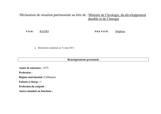 Déclaration de situation patrimoniale au titre de : Ministre de l’écologie, du développement
                                                    durable et de l’énergie


      NOM:          BATHO                                              PRENOM:   Delphine




                  Déclaration actualisée au 31 mars 2013




                                                  Renseignements personnels


Année de naissance : 1973
Profession :
Régime matrimonial : Célibataire
Enfants à charge : 1
Profession du conjoint :
Autres mandats ou fonctions :
 