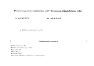 Déclaration de situation patrimoniale au titre de : ministre délégué chargé du budget


        N O M : CAZENEUVE                                                   P R E N O M : Bernard




                        Déclaration actualisée au 31 mars 2013




                                                             Renseignements personnels

Année de naissance : 2 juin 1963
Profession : ministre délégué chargé du budget
Régime matrimonial :
Enfants à charge :
Profession du conjoint :
Autres mandats ou fonctions : conseiller municipal de Cherbourg-Octeville
 