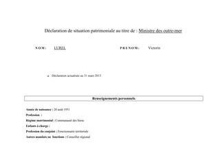 Déclaration de situation patrimoniale au titre de : Ministre des outre-mer


       NOM:            LUREL                                          PRENOM:     Victorin




                     Déclaration actualisée au 31 mars 2013




                                                      Renseignements personnels

Année de naissance : 20 août 1951
Profession :
Régime matrimonial : Communauté des biens
Enfants à charge :
Profession du conjoint : Fonctionnaire territoriale
Autres mandats ou fonctions : Conseiller régional
 