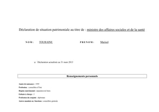 Déclaration de situation patrimoniale au titre de : ministre des affaires sociales et de la santé


         NOM:              TOURAINE                               PRENOM:           Marisol




                        Déclaration actualisée au 31 mars 2013




                                                        Renseignements personnels

Année de naissance : 1959
Profession : conseillère d’Etat
Régime matrimonial : séparation de biens
Enfants à charge : 3
Profession du conjoint : diplomate
Autres mandats ou fonctions : conseillère générale
 