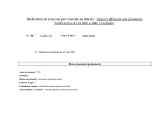 Déclaration de situation patrimoniale au titre de : ministre déléguée aux personnes
                             handicapées et à la lutte contre l’exclusion


         NOM:               CARLOTTI                     PRENOM:             Marie-Arlette




                          Déclaration actualisée au 31 mars 2013




                                                                   Renseignements personnels

Année de naissance : 1952
Profession :
Régime matrimonial : communauté réduite aux acquêts
Enfants à charge : 0
Profession du conjoint : retraité de la fonction publique territoriale
Autres mandats ou fonctions : conseillère générale des Bouches-du-Rhône
 