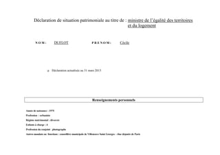 Déclaration de situation patrimoniale au titre de : ministre de l’égalité des territoires
                                                           et du logement


        NOM:              DUFLOT                           PRENOM:                   Cécile




                        Déclaration actualisée au 31 mars 2013




                                                            Renseignements personnels

Année de naissance : 1975
Profession : urbaniste
Régime matrimonial : divorcée
Enfants à charge : 4
Profession du conjoint : photographe
Autres mandats ou fonctions : conseillère municipale de Villeneuve Saint Georges – élue députée de Paris
 