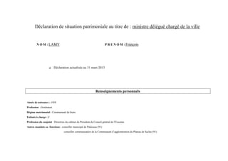 Déclaration de situation patrimoniale au titre de : ministre délégué chargé de la ville


         N O M : LAMY                                                   P R E N O M : François




                           Déclaration actualisée au 31 mars 2013




                                                                Renseignements personnels

Année de naissance : 1959
Profession : Instituteur
Régime matrimonial : Communauté de biens
Enfants à charge : 1
Profession du conjoint : Directrice du cabinet du Président du Conseil général de l’Essonne
Autres mandats ou fonctions : conseiller municipal de Palaiseau (91)
                                  conseiller communautaire de la Communauté d’agglomération du Plateau de Saclay (91)
 