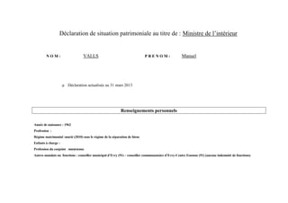 Déclaration de situation patrimoniale au titre de : Ministre de l’intérieur


        NOM:                      VALLS                                     PRENOM:                  Manuel




                        Déclaration actualisée au 31 mars 2013




                                                            Renseignements personnels

Année de naissance : 1962
Profession :
Régime matrimonial :marié (2010) sous le régime de la séparation de biens
Enfants à charge :
Profession du conjoint : musicienne
Autres mandats ou fonctions : conseiller municipal d’Evry (91) – conseiller communautaire d’Evry-Centre Essonne (91) (aucune indemnité de fonctions)
 