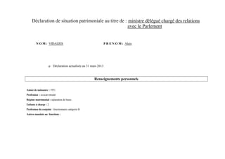 Déclaration de situation patrimoniale au titre de : ministre délégué chargé des relations
                                                         avec le Parlement


         N O M : VIDALIES                                         P R E N O M : Alain




                        Déclaration actualisée au 31 mars 2013



                                                        Renseignements personnels

Année de naissance : 1951
Profession : avocat retraité
Régime matrimonial : séparation de biens
Enfants à charge : 2
Profession du conjoint : fonctionnaire catégorie B
Autres mandats ou fonctions :
 