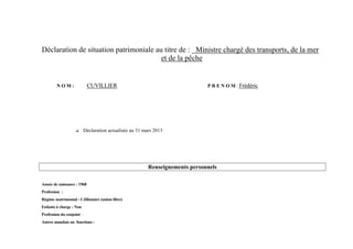Déclaration de situation patrimoniale au titre de : Ministre chargé des transports, de la mer
                                        et de la pêche


        NOM:                CUVILLIER                                        P R E N O M : Frédéric




                        Déclaration actualisée au 31 mars 2013




                                                        Renseignements personnels

Année de naissance : 1968
Profession :
Régime matrimonial : Célibataire (union libre)
Enfants à charge : Non
Profession du conjoint :
Autres mandats ou fonctions :
 
