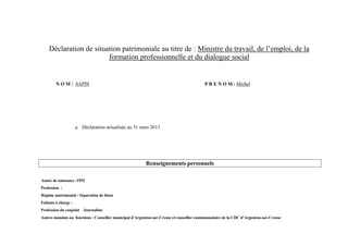 Déclaration de situation patrimoniale au titre de : Ministre du travail, de l’emploi, de la
                        formation professionnelle et du dialogue social


        N O M : SAPIN                                                                     P R E N O M : Michel




                        Déclaration actualisée au 31 mars 2013




                                                         Renseignements personnels

Année de naissance :1952
Profession :
Régime matrimonial : Séparation de biens
Enfants à charge :
Profession du conjoint : Journaliste
Autres mandats ou fonctions : Conseiller municipal d’Argenton-sur-Creuse et conseiller communautaire de la CDC d’Argenton-sur-Creuse
 