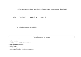 Déclaration de situation patrimoniale au titre de : ministre de la défense



         NOM:              LE DRIAN                    PRENOM:            Jean-Yves




                        Déclaration actualisée au 31 mars 2013




                                                                Renseignements personnels

Année de naissance : 1947
Profession : inspecteur général de l’éducation nationale
Régime matrimonial : communauté
Enfants à charge :
Profession du conjoint : professeur
Autres mandats ou fonctions : conseiller régional de Bretagne
 