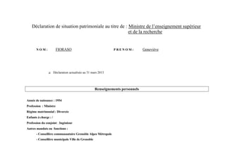 Déclaration de situation patrimoniale au titre de : Ministre de l’enseignement supérieur
                                                        et de la recherche


       NOM:             FIORASO                                 PRENOM:           Geneviève




                      Déclaration actualisée au 31 mars 2013




                                                      Renseignements personnels

Année de naissance : 1954
Profession : Ministre
Régime matrimonial : Divorcée
Enfants à charge : /
Profession du conjoint : Ingénieur
Autres mandats ou fonctions :
       - Conseillère communautaire Grenoble Alpes Métropole
       - Conseillère municipale Ville de Grenoble
 