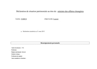 Déclaration de situation patrimoniale au titre de : ministre des affaires étrangères


        N O M : FABIUS                                          P R E N O M : Laurent




                       Déclaration actualisée au 31 mars 2013




                                                      Renseignements personnels

Année de naissance : 1946
Profession :
Régime matrimonial : divorcé
Enfants à charge :
Profession du conjoint :
Autres mandats ou fonctions :
 