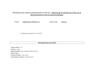 Déclaration de situation patrimoniale au titre de : Ministre de la réforme de l’Etat, de la
                           décentralisation et de la fonction publique


         NOM:              LEBRANCHU PERRAULT                                PRENOM:     Marylise




                        Déclaration actualisée au 31 mars 2013




                                                             Renseignements personnels

Année de naissance : 1947
Profession : ministre
Régime matrimonial : mariée communauté réduite aux acquêts
Enfants à charge :
Profession du conjoint : médecin retraité
Autres mandats ou fonctions : conseillère régionale
 