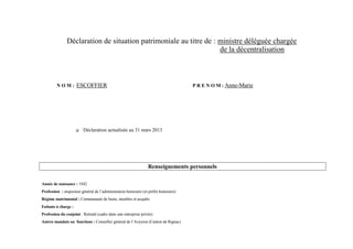 Déclaration de situation patrimoniale au titre de : ministre déléguée chargée
                                                                   de la décentralisation



         N O M : ESCOFFIER                                                            P R E N O M : Anne-Marie




                        Déclaration actualisée au 31 mars 2013




                                                                 Renseignements personnels

Année de naissance : 1942
Profession : inspecteur général de l’administration honoraire (et préfet honoraire)
Régime matrimonial : Communauté de biens, meubles et acquêts
Enfants à charge :
Profession du conjoint : Retraité (cadre dans une entreprise privée)
Autres mandats ou fonctions : Conseiller général de l’Aveyron (Canton de Rignac)
 