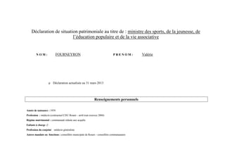 Déclaration de situation patrimoniale au titre de : ministre des sports, de la jeunesse, de
                          l’éducation populaire et de la vie associative


        NOM:               FOURNEYRON                                        PRENOM:        Valérie




                         Déclaration actualisée au 31 mars 2013




                                                             Renseignements personnels

Année de naissance : 1959
Profession : médecin (contractuel CHU Rouen – arrêt tout exercice 2004)
Régime matrimonial : communauté réduite aux acquêts
Enfants à charge :2
Profession du conjoint : médecin généraliste
Autres mandats ou fonctions : conseillère municipale de Rouen – conseillère communautaire
 