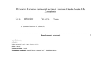 Déclaration de situation patrimoniale au titre de : ministre déléguée chargée de la
                                           Francophonie


         NOM:              BENGUIGUI                           PRENOM:                    Yamina



                        Déclaration actualisée au 31 mars 2013




                                                               Renseignements personnels

Année de naissance :
Profession :
Régime matrimonial : mariée - régime séparation de biens
Enfants à charge :
Profession du conjoint : dentiste
Autres mandats ou fonctions : conseillère de Paris – conseillère du 20ème arrondissement de Paris
 
