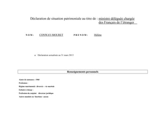 Déclaration de situation patrimoniale au titre de : ministre déléguée chargée
                                                                   des Français de l’étranger


        NOM:              CONWAY-MOURET                           PRENOM:    Hélène




                        Déclaration actualisée au 31 mars 2013




                                                        Renseignements personnels

Année de naissance : 1960
Profession :
Régime matrimonial : divorcée – vie maritale
Enfants à charge :
Profession du conjoint : directeur juridique
Autres mandats ou fonctions : aucun
 