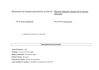 Déclaration de situation patrimoniale au titre de : Ministre déléguée chargée de la réussite
                                                    éducative


       N O M : PAU-LANGEVIN                                                P R E N O M : George-Laure




                   Déclaration actualisée au 31 mars 2013




                                                    Renseignements personnels

Année de naissance : 1948
Profession : Avocat à la Cour d’Appel
Régime matrimonial : Communauté légale
Enfants à charge : plus aucun
Profession du conjoint : Retraité de l’Equipement
Autres mandats ou fonctions : Conseillère d’arrondissement à Paris 20ème
 