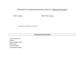 Déclaration de situation patrimoniale au titre de : Ministre de la justice


        N O M : TAUBIRA                                          P R E N O M : Christiane




                        Déclaration actualisée au 31 mars 2013




                                                       Renseignements personnels

Année de naissance : 1952
Profession :
Régime matrimonial : Divorcée
Enfants à charge :
Profession du conjoint :
Autres mandats ou fonctions :
 