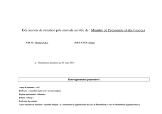 Déclaration de situation patrimoniale au titre de : Ministre de l’économie et des finances


        N O M : MOSCOVICI                                         P R E N O M : Pierre




                        Déclaration actualisée au 31 mars 2013




                                                         Renseignements personnels

Année de naissance : 1957
Profession : conseiller maître à la Cour des comptes
Régime matrimonial : célibataire
Enfants à charge :
Profession du conjoint :
Autres mandats ou fonctions : conseiller délégué à la Communauté d’agglomération du Pays de Montbéliard (« Pays de Montbéliard Agglomération »)
 