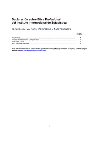 Declaración sobre Ética Profesional
del Instituto Internacional de Estadística

PREÁMBULO, VALORES, PRINCIPIOS Y ANTECEDENTES
                                                                                                             Página

Preámbulo ................................................................................................      4
Valores Profesionales Compartidos ...............................................................               6
Principios Éticos ........................................................................................      7
Nota de Antecedentes ................................................................................           9


Para más información de antecedentes y detalles bibliográficos (solamente en inglés), visite la página
web del ISI http://isi-web.org/about/ethics-intro




                                                              3
 