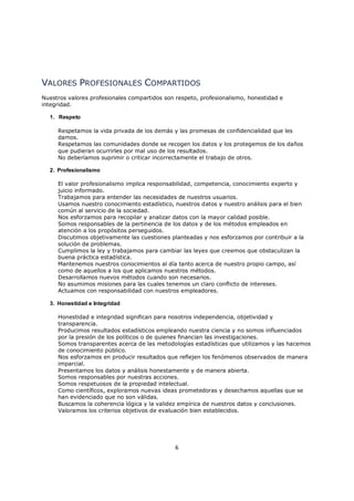 VALORES PROFESIONALES COMPARTIDOS
Nuestros valores profesionales compartidos son respeto, profesionalismo, honestidad e
integridad.

  1. Respeto

     Respetamos la vida privada de los demás y las promesas de confidencialidad que les
     damos.
     Respetamos las comunidades donde se recogen los datos y los protegemos de los daños
     que pudieran ocurrirles por mal uso de los resultados.
     No deberíamos suprimir o criticar incorrectamente el trabajo de otros.

  2. Profesionalismo

     El valor profesionalismo implica responsabilidad, competencia, conocimiento experto y
     juicio informado.
     Trabajamos para entender las necesidades de nuestros usuarios.
     Usamos nuestro conocimiento estadístico, nuestros datos y nuestro análisis para el bien
     común al servicio de la sociedad.
     Nos esforzamos para recopilar y analizar datos con la mayor calidad posible.
     Somos responsables de la pertinencia de los datos y de los métodos empleados en
     atención a los propósitos perseguidos.
     Discutimos objetivamente las cuestiones planteadas y nos esforzamos por contribuir a la
     solución de problemas.
     Cumplimos la ley y trabajamos para cambiar las leyes que creemos que obstaculizan la
     buena práctica estadística.
     Mantenemos nuestros conocimientos al día tanto acerca de nuestro propio campo, así
     como de aquellos a los que aplicamos nuestros métodos.
     Desarrollamos nuevos métodos cuando son necesarios.
     No asumimos misiones para las cuales tenemos un claro conflicto de intereses.
     Actuamos con responsabilidad con nuestros empleadores.

  3. Honestidad e Integridad

     Honestidad e integridad significan para nosotros independencia, objetividad y
     transparencia.
     Producimos resultados estadísticos empleando nuestra ciencia y no somos influenciados
     por la presión de los políticos o de quienes financian las investigaciones.
     Somos transparentes acerca de las metodologías estadísticas que utilizamos y las hacemos
     de conocimiento público.
     Nos esforzamos en producir resultados que reflejen los fenómenos observados de manera
     imparcial.
     Presentamos los datos y análisis honestamente y de manera abierta.
     Somos responsables por nuestras acciones.
     Somos respetuosos de la propiedad intelectual.
     Como científicos, exploramos nuevas ideas prometedoras y desechamos aquellas que se
     han evidenciado que no son válidas.
     Buscamos la coherencia lógica y la validez empírica de nuestros datos y conclusiones.
     Valoramos los criterios objetivos de evaluación bien establecidos.




                                               6
 