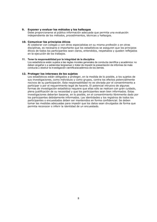 9.   Exponer y evaluar los métodos y los hallazgos
     Debe proporcionarse al público información adecuada que permita una evaluación
     independiente de los métodos, procedimientos, técnicas y hallazgos.

10. Comunicar los principios éticos
    Al colaborar con colegas y con otros especialistas en su misma profesión o en otras
    disciplinas, es necesario e importante que los estadísticos se aseguren que los principios
    éticos de todos los participantes sean claros, entendidos, respetados y queden reflejados
    en la ejecución de los trabajos.

11. Tener la responsabilidad por la integridad de la disciplina
    Los estadísticos están sujetos a las reglas morales generales de conducta científica y académica: no
    deben engañar o a sabiendas tergiversar o tratar de impedir la presentación de informes de mala
    conducta u obstruir la investigación científica/académica de los demás.

12. Proteger los intereses de los sujetos
    Los estadísticos están obligados a proteger, en la medida de lo posible, a los sujetos de
    sus investigaciones, como individuos y como grupos, contra los efectos potencialmente
    nocivos de su participación. Esta responsabilidad no es obviada por el consentimiento a
    participar o por el requerimiento legal de hacerlo. El potencial intrusivo de algunas
    formas de investigación estadística requiere que ellas sólo se realicen con gran cuidado,
    plena justificación de su necesidad y que los participantes sean bien informados. Estas
    investigaciones deberían basarse, en lo posible, en el consentimiento libremente dado por
    los participantes debidamente informados. Las identidades y los registros de todos los
    participantes o encuestados deben ser mantenidos en forma confidencial. Se deben
    tomar las medidas adecuadas para impedir que los datos sean divulgados de forma que
    permita reconocer o inferir la identidad de un encuestado.




                                                  8
 