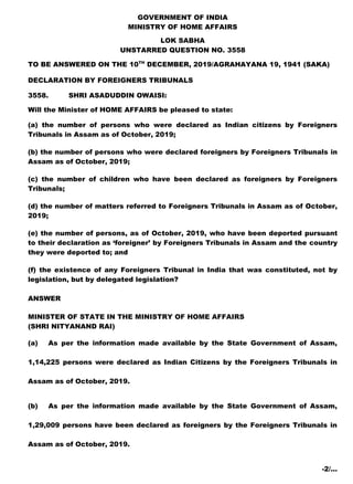 GOVERNMENT OF INDIA
MINISTRY OF HOME AFFAIRS
LOK SABHA
UNSTARRED QUESTION NO. 3558
TO BE ANSWERED ON THE 10TH
DECEMBER, 2019/AGRAHAYANA 19, 1941 (SAKA)
DECLARATION BY FOREIGNERS TRIBUNALS
3558. SHRI ASADUDDIN OWAISI:
Will the Minister of HOME AFFAIRS be pleased to state:
(a) the number of persons who were declared as Indian citizens by Foreigners
Tribunals in Assam as of October, 2019;
(b) the number of persons who were declared foreigners by Foreigners Tribunals in
Assam as of October, 2019;
(c) the number of children who have been declared as foreigners by Foreigners
Tribunals;
(d) the number of matters referred to Foreigners Tribunals in Assam as of October,
2019;
(e) the number of persons, as of October, 2019, who have been deported pursuant
to their declaration as ‘foreigner’ by Foreigners Tribunals in Assam and the country
they were deported to; and
(f) the existence of any Foreigners Tribunal in India that was constituted, not by
legislation, but by delegated legislation?
ANSWER
MINISTER OF STATE IN THE MINISTRY OF HOME AFFAIRS
(SHRI NITYANAND RAI)
(a) As per the information made available by the State Government of Assam,
1,14,225 persons were declared as Indian Citizens by the Foreigners Tribunals in
Assam as of October, 2019.
(b) As per the information made available by the State Government of Assam,
1,29,009 persons have been declared as foreigners by the Foreigners Tribunals in
Assam as of October, 2019.
-2/…
 