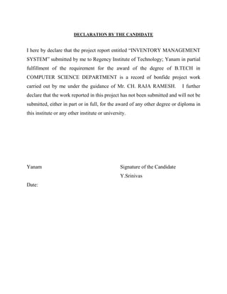 DECLARATION BY THE CANDIDATE


I here by declare that the project report entitled “INVENTORY MANAGEMENT
SYSTEM” submitted by me to Regency Institute of Technology; Yanam in partial
fulfillment of the requirement for the award of the degree of B.TECH in
COMPUTER SCIENCE DEPARTMENT is a record of bonfide project work
carried out by me under the guidance of Mr. CH. RAJA RAMESH.                  I further
declare that the work reported in this project has not been submitted and will not be
submitted, either in part or in full, for the award of any other degree or diploma in
this institute or any other institute or university.




Yanam                                            Signature of the Candidate
                                                 Y.Srinivas
Date:
 