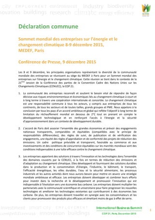 1
International Business Summit
COP 21, Paris, December 2015
Déclaration commune
Sommet mondial des entreprises sur l’énergie et le
changement climatique 8-9 décembre 2015,
MEDEF, Paris
Conférence de Presse, 9 décembre 2015
Les 8 et 9 décembre, les principales organisations représentant la diversité de la communauté
mondiale des entreprises se réunissent au siège du MEDEF à Paris pour un Sommet mondial des
entreprises sur l’énergie et le changement climatique. Cette réunion se tient dans le contexte de la
21ème
session de la Conférence des parties de la Convention Cadre des Nations Unies sur les
Changements Climatiques (CCNUCC), la COP 21.
1. La communauté des entreprises reconnaît et soutient le besoin vital de répondre de façon
décisive aux risques environnementaux et économiques liés au changement climatique à court et
à long terme à travers une coopération internationale et concertée. Le changement climatique
est une responsabilité commune à tous les acteurs, y compris aux entreprises de tous les
continents, de tous les secteurs et de toutes tailles, grands groupes et PME. Nous appelons à la
conclusion par tous les pays d’un accord ambitieux et global qui reflète l’objectif à long terme de
limitation du réchauffement mondial en dessous de 2°C tout en prenant en compte le
développement technologique et en renforçant l’accès à l’énergie et la sécurité
d’approvisionnement dans un contexte de développement durable.
2. L’accord de Paris doit associer l’ensemble des grandes économies et prévoir des engagements
nationaux transparents, comparables et équitables (compatibles avec le principe de
responsabilités différenciées), des règles de suivi, de publication et de vérification des
engagements, une équité des règles d’approbation et de conformité des projets de réduction des
émissions. Un cadre politique prévisible et transparent, favorable au commerce et aux
investissements et des conditions de concurrence équitables sur les marchés mondiaux sont des
conditions indispensables à une lutte efficace contre le changement climatique.
3. Les entreprises apportent des solutions à travers l’innovation et les technologies dans l’ensemble
des domaines couverts par la CCNUCC, à la fois en termes de réduction des émissions et
d’adaptation au changement climatique. Elles développent et fournissent des solutions durables
dans la production et la consommation d’énergie, l’industrie, le bâtiment, le transport,
l’efficacité énergétique, les villes durables, l’eau et la sécurité alimentaire, les processus
industriels et les autres activités dont nous aurons besoin pour mettre en œuvre une stratégie
mondiale ambitieuse et efficace. Les entreprises doivent développer et combiner leurs efforts
pour investir dans la recherche et le développement et promouvoir l’innovation qui est
indispensable à l’évolution vers une économie bas carbone. Les entreprises doivent multiplier les
partenariats avec la communauté scientifique et universitaire pour faire progresser les nouvelles
technologies et améliorer les technologies existantes qui contribueront à des économies bas
carbone. De plus, les entreprises doivent travailler en synergie avec les consommateurs et les
clients pour promouvoir des produits plus efficaces et émettant moins de gaz à effet de serre.
 