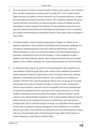 11 mars 2011

4.   En ce qui concerne la Tunisie, le Conseil européen se félicite qu'un scrutin en vue de l'élection
     d'une assemblée constituante soit annoncé pour le 24 juillet 2011. L'UE est prête à fournir
     l'appui nécessaire à cet égard, en étroite concertation avec les autorités tunisiennes, y compris
     par l'intermédiaire d'un statut avancé pour la Tunisie. Elle est disposée à apporter, dès que les
     autorités tunisiennes seront prêtes, une aide pour permettre au pays de s'attaquer aux défis
     économiques et sociaux auxquels il est confronté. L'Union européenne restera active sur le
     long terme, dans le but de promouvoir le développement économique et social. La solidarité
     que le peuple tunisien témoigne aux populations fuyant la Libye mérite toutes nos louanges et
     notre soutien.


5.   Le Conseil européen soutient la transition démocratique en Égypte. Il se félicite que les
     premières propositions visant à modifier la Constitution aient été présentées rapidement et il
     encourage les autorités égyptiennes à persévérer dans leur détermination à mener des
     réformes politiques et à créer un environnement propice à une transition démocratique en
     profondeur, notamment par la levée de l'état d'urgence. L'Union européenne est prête à
     mobiliser toute l'aide qu'elle peut apporter, dans le respect des priorités fixées par le peuple
     égyptien, et elle a entamé un dialogue avec le gouvernement égyptien qui vient d'être formé.


6.   La situation en Libye continue de susciter de vives préoccupations. Nous exprimons toute
     notre solidarité à l'égard du peuple libyen et des victimes. Nous condamnons fermement la
     violente répression menée par le régime libyen contre ses citoyens, ainsi que les violations
     flagrantes et systématiques des droits de l'homme. Nous accueillons avec satisfaction la
     résolution 1970 (2011) du Conseil de sécurité des Nations unies et le fait que la Cour pénale
     internationale ait été saisie de la situation en Libye. Le recours à la force, en particulier à
     l'aide de moyens militaires, contre des civils est inacceptable et doit cesser immédiatement.
     La sécurité de la population doit être assurée par tous les moyens nécessaires. Le Conseil
     européen se déclare gravement préoccupé par les attaques, notamment aériennes, menées
     contre les civils. Afin de protéger la population civile, les États membres étudieront toutes les
     options nécessaires, pour autant que la nécessité en soit démontrée, qu'il existe une base
     juridique claire et que le soutien de la région soit acquis. Les responsables devront répondre
     de leurs actes et s'exposent à de graves conséquences. Nous travaillerons avec les Nations
     unies, la Ligue arabe, l'Union africaine et nos partenaires au niveau international pour réagir à
     cette crise. Nous demandons qu'un sommet réunissant la Ligue arabe, l'Union africaine et
     l'Union européenne se tienne dans les meilleurs délais.


EUCO 7/11                                                                                               2
                                                                                                       FR
 
