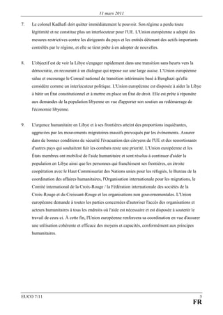 11 mars 2011

7.   Le colonel Kadhafi doit quitter immédiatement le pouvoir. Son régime a perdu toute
     légitimité et ne constitue plus un interlocuteur pour l'UE. L'Union européenne a adopté des
     mesures restrictives contre les dirigeants du pays et les entités détenant des actifs importants
     contrôlés par le régime, et elle se tient prête à en adopter de nouvelles.


8.   L'objectif est de voir la Libye s'engager rapidement dans une transition sans heurts vers la
     démocratie, en recourant à un dialogue qui repose sur une large assise. L'Union européenne
     salue et encourage le Conseil national de transition intérimaire basé à Benghazi qu'elle
     considère comme un interlocuteur politique. L'Union européenne est disposée à aider la Libye
     à bâtir un État constitutionnel et à mettre en place un État de droit. Elle est prête à répondre
     aux demandes de la population libyenne en vue d'apporter son soutien au redémarrage de
     l'économie libyenne.


9.   L'urgence humanitaire en Libye et à ses frontières atteint des proportions inquiétantes,
     aggravées par les mouvements migratoires massifs provoqués par les événements. Assurer
     dans de bonnes conditions de sécurité l'évacuation des citoyens de l'UE et des ressortissants
     d'autres pays qui souhaitent fuir les combats reste une priorité. L'Union européenne et les
     États membres ont mobilisé de l'aide humanitaire et sont résolus à continuer d'aider la
     population en Libye ainsi que les personnes qui franchissent ses frontières, en étroite
     coopération avec le Haut Commissariat des Nations unies pour les réfugiés, le Bureau de la
     coordination des affaires humanitaires, l'Organisation internationale pour les migrations, le
     Comité international de la Croix-Rouge / la Fédération internationale des sociétés de la
     Croix-Rouge et du Croissant-Rouge et les organisations non gouvernementales. L'Union
     européenne demande à toutes les parties concernées d'autoriser l'accès des organisations et
     acteurs humanitaires à tous les endroits où l'aide est nécessaire et est disposée à soutenir le
     travail de ceux-ci. À cette fin, l'Union européenne renforcera sa coordination en vue d'assurer
     une utilisation cohérente et efficace des moyens et capacités, conformément aux principes
     humanitaires.




EUCO 7/11                                                                                               3
                                                                                                   FR
 