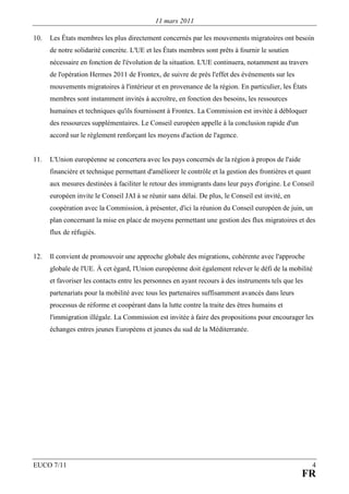 11 mars 2011

10.   Les États membres les plus directement concernés par les mouvements migratoires ont besoin
      de notre solidarité concrète. L'UE et les États membres sont prêts à fournir le soutien
      nécessaire en fonction de l'évolution de la situation. L'UE continuera, notamment au travers
      de l'opération Hermes 2011 de Frontex, de suivre de près l'effet des événements sur les
      mouvements migratoires à l'intérieur et en provenance de la région. En particulier, les États
      membres sont instamment invités à accroître, en fonction des besoins, les ressources
      humaines et techniques qu'ils fournissent à Frontex. La Commission est invitée à débloquer
      des ressources supplémentaires. Le Conseil européen appelle à la conclusion rapide d'un
      accord sur le règlement renforçant les moyens d'action de l'agence.


11.   L'Union européenne se concertera avec les pays concernés de la région à propos de l'aide
      financière et technique permettant d'améliorer le contrôle et la gestion des frontières et quant
      aux mesures destinées à faciliter le retour des immigrants dans leur pays d'origine. Le Conseil
      européen invite le Conseil JAI à se réunir sans délai. De plus, le Conseil est invité, en
      coopération avec la Commission, à présenter, d'ici la réunion du Conseil européen de juin, un
      plan concernant la mise en place de moyens permettant une gestion des flux migratoires et des
      flux de réfugiés.


12.   Il convient de promouvoir une approche globale des migrations, cohérente avec l'approche
      globale de l'UE. À cet égard, l'Union européenne doit également relever le défi de la mobilité
      et favoriser les contacts entre les personnes en ayant recours à des instruments tels que les
      partenariats pour la mobilité avec tous les partenaires suffisamment avancés dans leurs
      processus de réforme et coopérant dans la lutte contre la traite des êtres humains et
      l'immigration illégale. La Commission est invitée à faire des propositions pour encourager les
      échanges entres jeunes Européens et jeunes du sud de la Méditerranée.




EUCO 7/11                                                                                                4
                                                                                                  FR
 