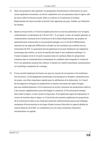 11 mars 2011

13.   Dans une perspective plus générale, les programmes de partenariat et d'assistance en cours
      seront rapidement réexaminés, en étroite coopération avec nos partenaires dans la région, afin
      de mieux cibler les besoins actuels. Dans ce contexte, la Commission et la Haute
      Représentante devraient accorder la priorité à des approches par pays, fondées sur l'obtention
      de résultats.


14.   Quant au moyen terme, le Conseil européen préconise un nouveau partenariat avec la région,
      conformément à sa déclaration du 4 février 2011. À cet égard, il salue, de manière générale, la
      communication commune de la Commission et de la Haute Représentante, qui propose un
      partenariat pour la démocratie et une prospérité partagée avec le sud de la Méditerranée,
      reposant sur une approche différenciée et fondée sur des incitations qui combine tous les
      instruments de l'UE. Ce partenariat devrait également avoir pour fondement une intégration
      économique plus intense, un accès au marché plus large et une coopération politique. Le
      Conseil européen invite le Conseil à examiner dans les meilleurs délais les propositions
      contenues dans la communication et notamment les conditions dans lesquelles le soutien de
      l'UE à ses partenaires pourrait être renforcé. Il attend avec intérêt la prochaine communication
      sur la politique européenne de voisinage.


15.   Il sera essentiel également de fournir aux pays les moyens de reconstruire et de moderniser
      leur économie. Le développement économique et les perspectives d'emploi, notamment pour
      les jeunes, sont d'une importance capitale pour la stabilisation de la démocratie. Le Conseil
      devrait approuver d'urgence les propositions en attente concernant des règles d'origine
      pan-euro-méditerranéennes, et la Commission est invitée à présenter des propositions relatives
      à des moyens supplémentaires pour développer le commerce et l'investissement étranger
      direct dans la région, à court, moyen et long terme. Il est également urgent de redynamiser le
      secteur du tourisme dans la région. Le Conseil devrait examiner rapidement les propositions
      de la Commission relatives aux fonds provenant des remboursements perçus par la Banque
      européenne d'investissement et envisager d'autres moyens d'accroître la capacité globale de
      soutien financier de la BEI. La coordination avec les autres institutions financières
      internationales est capitale.




EUCO 7/11                                                                                              5
                                                                                                  FR
 