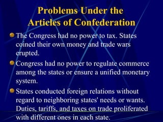 Problems Under the  Articles of Confederation The Congress had no power to tax. States coined their own money and trade wars erupted. Congress had no power to regulate commerce among the states or ensure a unified monetary system. States conducted foreign relations without regard to neighboring states' needs or wants. Duties, tariffs, and taxes on trade proliferated with different ones in each state. 