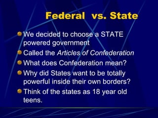 Federal  vs. State We decided to choose a STATE powered government Called the  Articles of Confederation What does Confederation mean? Why did States want to be totally powerful inside their own borders? Think of the states as 18 year old teens. 
