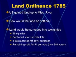 Land Ordinance 1785 US gained land up to Miss. River How would the land be settled? Land would be surveyed into  townships 36 sq miles Sectioned into 1 sq mile lots 4 lots reserved for govt. purposes Remaining sold for $1 per acre (min 640 acres) 