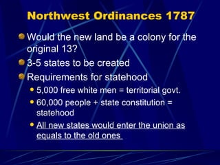 Northwest Ordinances 1787 Would the new land be a colony for the original 13? 3-5 states to be created Requirements for statehood 5,000 free white men = territorial govt. 60,000 people + state constitution = statehood All new states would enter the union as equals to the old ones  