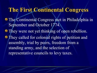 The First Continental Congress The Continental Congress met in Philadelphia in September and October 1774. They were not yet thinking of open rebellion. They called for colonial rights of petition and assembly, trial by peers, freedom from a standing army, and the selection of representative councils to levy taxes. 