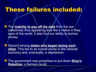 These failures included: The  inability to pay off the debt  from the war collectively thus appearing less like a nation in they eyes of the world. It also hurt our ability to borrow money.  Discord among  states who began taxing each other . This led to an overall slump in the national economy and, eventually, a depression.  The government was powerless to put down  Shay's Rebellion , a farmers revolt.   