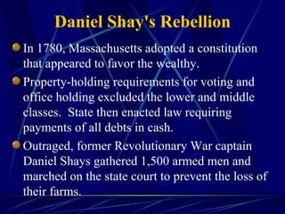 Daniel Shay's Rebellion In 1780, Massachusetts adopted a constitution that appeared to favor the wealthy. Property-holding requirements for voting and office holding excluded the lower and middle classes.  State then enacted law requiring payments of all debts in cash. Outraged, former Revolutionary War captain Daniel Shays gathered 1,500 armed men and marched on the state court to prevent the loss of their farms. 