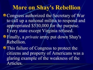 More on Shay's Rebellion Congress authorized the Secretary of War to call up a national militia to respond and appropriated $530,000 for the purpose. Every state except Virginia refused.  Finally, a  private  army put down Shay's Rebellion.  This failure of Congress to protect the citizens and property of Americans was a glaring example of the weakness of the Articles. 