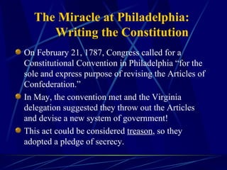 The Miracle at Philadelphia: Writing the Constitution On February 21, 1787, Congress called for a Constitutional Convention in Philadelphia “for the sole and express purpose of revising the Articles of Confederation.” In May, the convention met and the Virginia delegation suggested they throw out the Articles and devise a new system of government!  This act could be considered  treason , so they adopted a pledge of secrecy.  