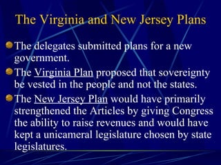 The delegates submitted plans for a new government. The  Virginia Plan  proposed that sovereignty be vested in the people and not the states. The  New Jersey Plan  would have primarily strengthened the Articles by giving Congress the ability to raise revenues and would have kept a unicameral legislature chosen by state legislatures. The Virginia and New Jersey Plans 