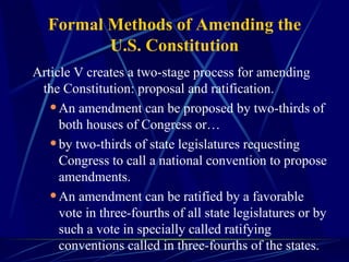 Formal Methods of Amending the U.S. Constitution Article V creates a two-stage process for amending the Constitution: proposal and ratification.  An amendment can be proposed by two-thirds of both houses of Congress or… by two-thirds of state legislatures requesting Congress to call a national convention to propose amendments.  An amendment can be ratified by a favorable vote in three-fourths of all state legislatures or by such a vote in specially called ratifying conventions called in three-fourths of the states. 