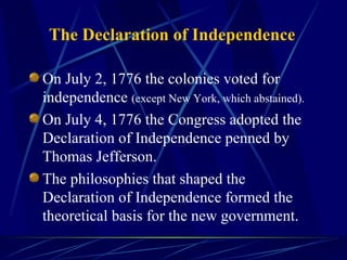 The Declaration of Independence On July 2, 1776 the colonies voted for independence  (except New York, which abstained).   On July 4, 1776 the Congress adopted the Declaration of Independence penned by Thomas Jefferson. The philosophies that shaped the Declaration of Independence formed the theoretical basis for the new government. 